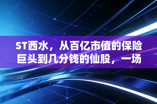 ST西水,从百亿市值的保险巨头到几分钱的仙股,一场关于侥幸与代价的残酷教育