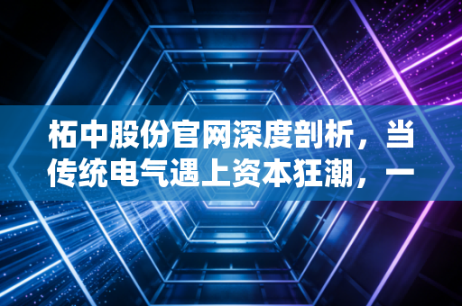 柘中股份官网深度剖析,当传统电气遇上资本狂潮,一家隐形冠军的进阶之路