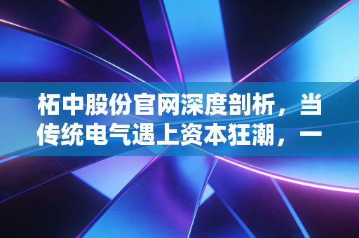 柘中股份官网深度剖析,当传统电气遇上资本狂潮,一家隐形冠军的进阶之路
