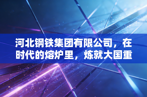 河北钢铁集团有限公司,在时代的熔炉里,炼就大国重器的绿色脊梁