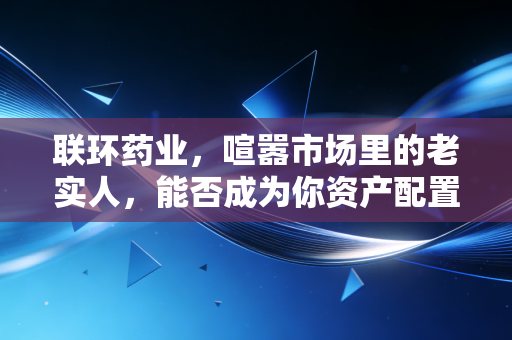 联环药业,喧嚣市场里的老实人,能否成为你资产配置中的压舱石?
