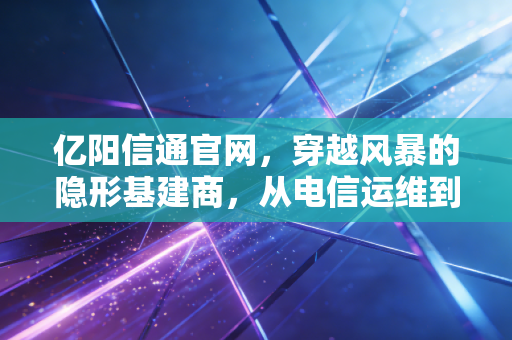 亿阳信通官网,穿越风暴的隐形基建商,从电信运维到智慧城市的突围之路