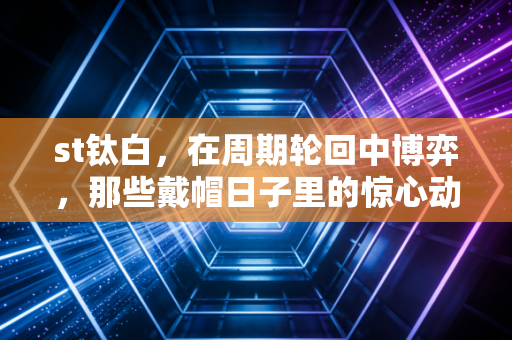 st钛白,在周期轮回中博弈,那些戴帽日子里的惊心动魄与投资启示