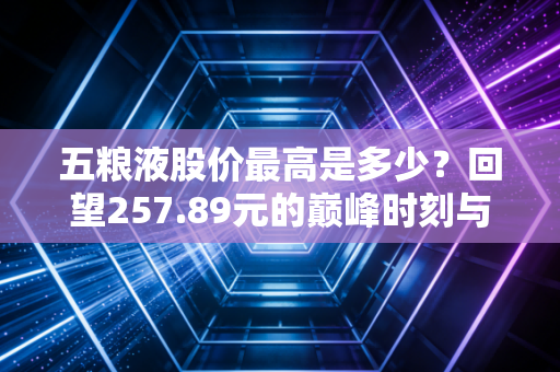 五粮液股价最高是多少?回望257.89元的巅峰时刻与投资冷思考