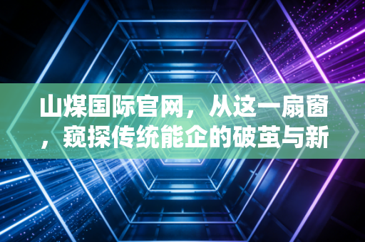 山煤国际官网,从这一扇窗,窥探传统能企的破茧与新生