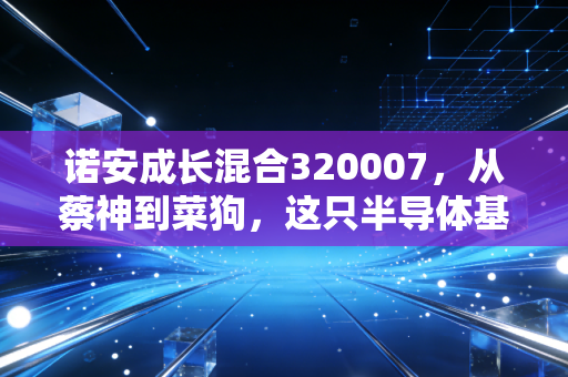 诺安成长混合320007,从蔡神到菜狗,这只半导体基金还能重回巅峰吗?