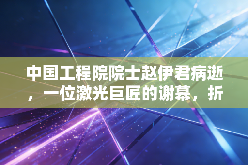 中国工程院院士赵伊君病逝,一位激光巨匠的谢幕,折射出中国硬科技背后的沉寂与辉煌