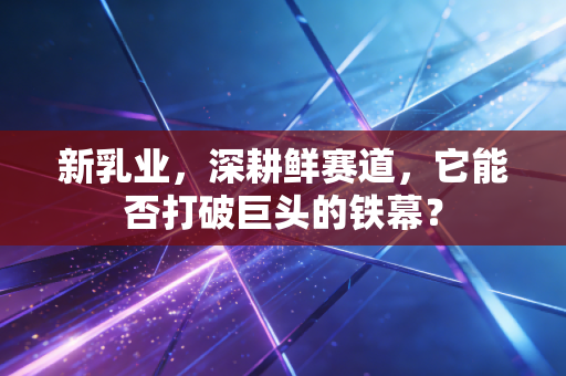 新乳业,深耕鲜赛道,它能否打破巨头的铁幕?