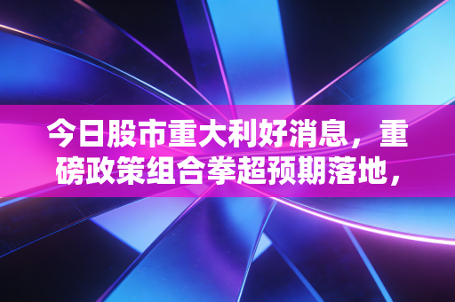 今日股市重大利好消息,重磅政策组合拳超预期落地,A股的春天真的要来了吗?