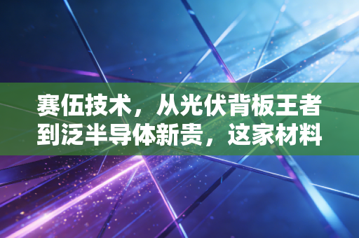 赛伍技术，从光伏背板王者到泛半导体新贵，这家材料巨头能否穿越周期？