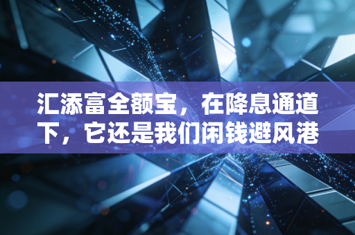汇添富全额宝,在降息通道下,它还是我们闲钱避风港的首选吗?