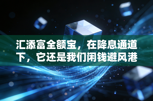汇添富全额宝,在降息通道下,它还是我们闲钱避风港的首选吗?
