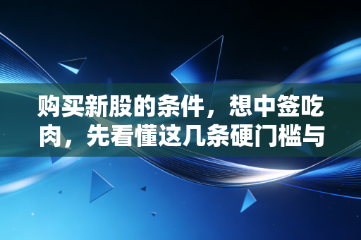 购买新股的条件,想中签吃肉,先看懂这几条硬门槛与潜规则