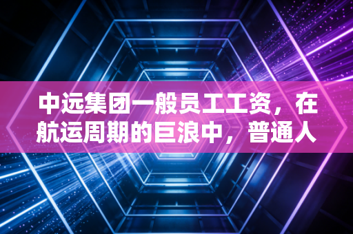中远集团一般员工工资,在航运周期的巨浪中,普通人的饭碗与梦想