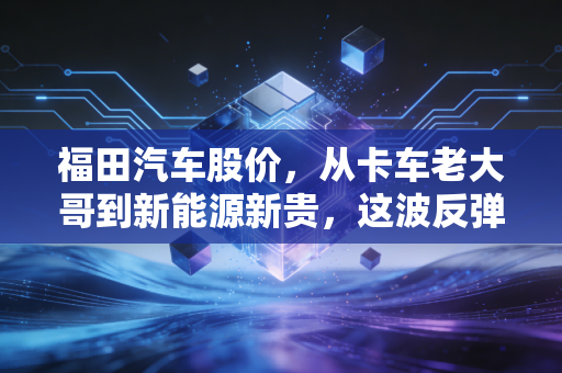 福田汽车股价,从卡车老大哥到新能源新贵,这波反弹到底有没有含金量?