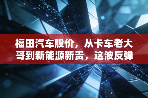 福田汽车股价,从卡车老大哥到新能源新贵,这波反弹到底有没有含金量?