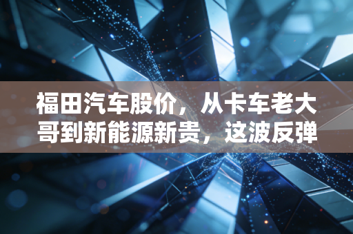 福田汽车股价,从卡车老大哥到新能源新贵,这波反弹到底有没有含金量?