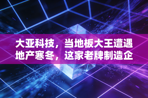 大亚科技,当地板大王遭遇地产寒冬,这家老牌制造企业的破局与新生