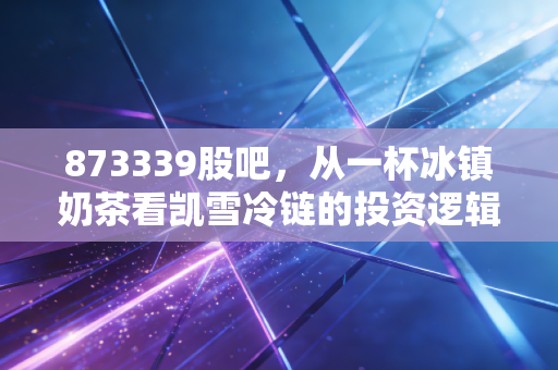 873339股吧,从一杯冰镇奶茶看凯雪冷链的投资逻辑,这只北交所隐形冠军被低估了吗?