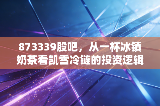 873339股吧,从一杯冰镇奶茶看凯雪冷链的投资逻辑,这只北交所隐形冠军被低估了吗?