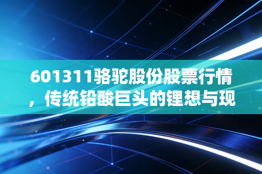 601311骆驼股份股票行情,传统铅酸巨头的锂想与现实,是价值洼地还是转型困局?