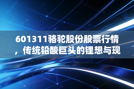 601311骆驼股份股票行情,传统铅酸巨头的锂想与现实,是价值洼地还是转型困局?
