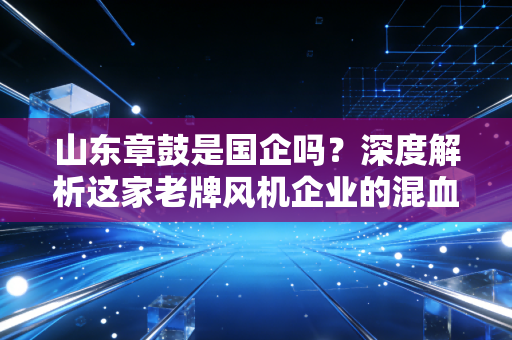 山东章鼓是国企吗?深度解析这家老牌风机企业的混血基因与转型突围