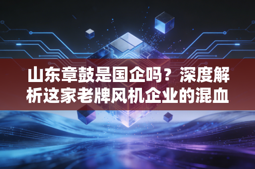 山东章鼓是国企吗?深度解析这家老牌风机企业的混血基因与转型突围