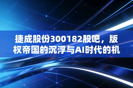 捷成股份300182股吧，版权帝国的沉浮与AI时代的机遇，我们还能等来风起吗？