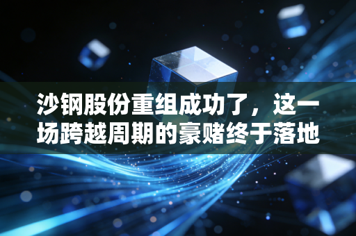 沙钢股份重组成功了，这一场跨越周期的豪赌终于落地，钢铁老树开新花？