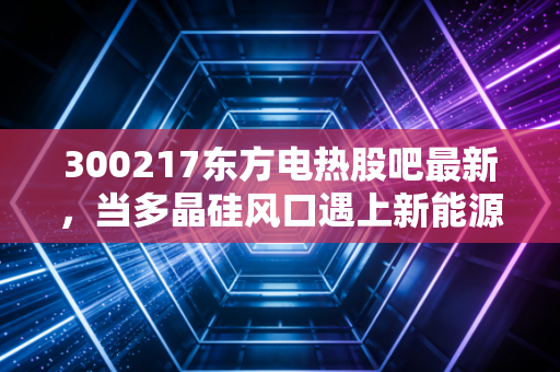 300217东方电热股吧最新,当多晶硅风口遇上新能源车,这票到底值不值得拿?
