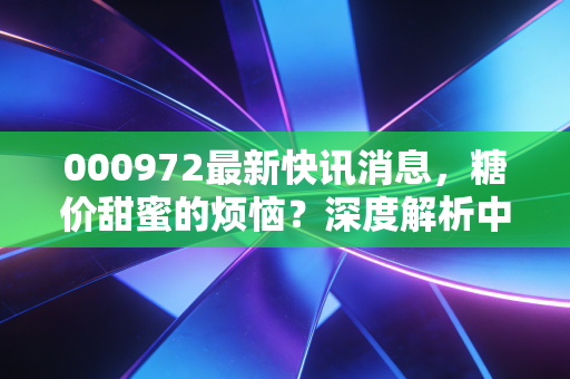 000972最新快讯消息,糖价甜蜜的烦恼?深度解析中粮糖业的投资逻辑与生活真相