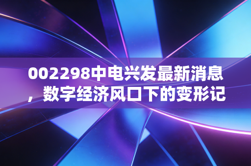 002298中电兴发最新消息，数字经济风口下的变形记，是价值回归还是昙花一现？