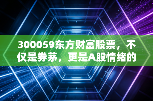 300059东方财富股票,不仅是券茅,更是A股情绪的独家体温计