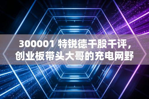 300001 特锐德千股千评,创业板带头大哥的充电网野心,是价值洼地还是情绪博弈?