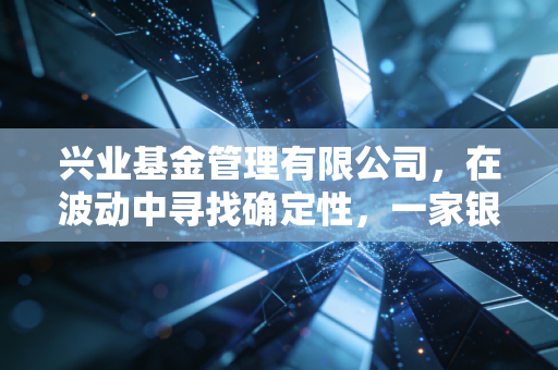 兴业基金管理有限公司,在波动中寻找确定性,一家银行系老将的稳健与突围