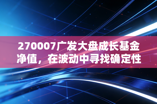270007广发大盘成长基金净值,在波动中寻找确定性,老牌基民的爱恨情仇