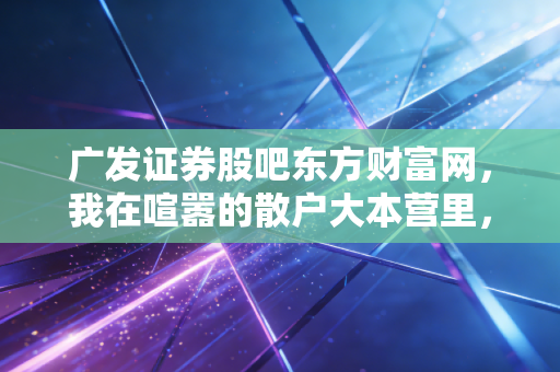 广发证券股吧东方财富网,我在喧嚣的散户大本营里,看懂了券商股的周期与人性