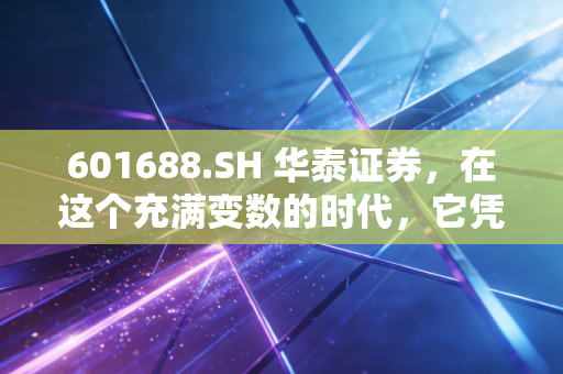 601688.SH 华泰证券,在这个充满变数的时代,它凭什么成为券商行业的定海神针?