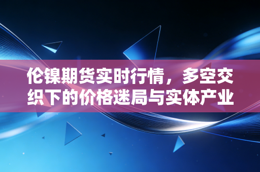 伦镍期货实时行情,多空交织下的价格迷局与实体产业的艰难突围