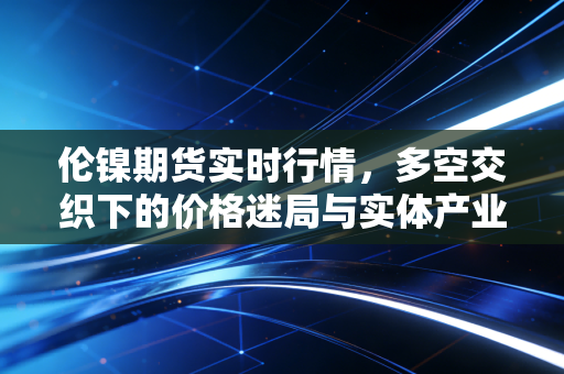 伦镍期货实时行情,多空交织下的价格迷局与实体产业的艰难突围