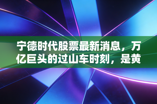 宁德时代股票最新消息,万亿巨头的过山车时刻,是黄金坑还是高岗站岗?