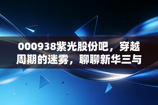 000938紫光股份吧,穿越周期的迷雾,聊聊新华三与AI背后的真实价值