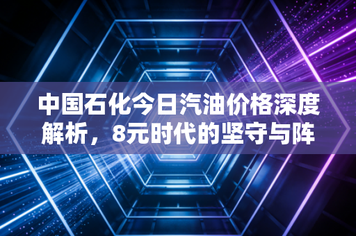 中国石化今日汽油价格深度解析,8元时代的坚守与阵痛,普通车主该如何突围?