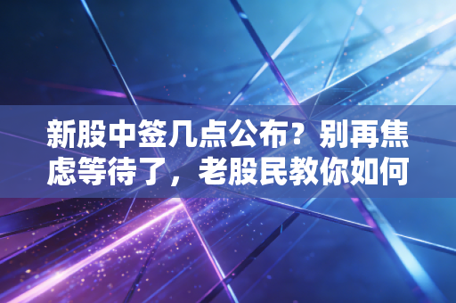 新股中签几点公布?别再焦虑等待了,老股民教你如何稳稳吃肉