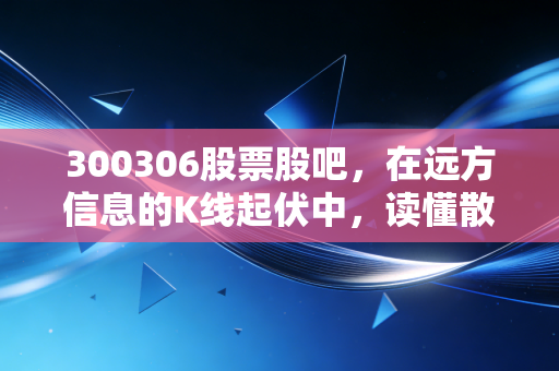 300306股票股吧,在远方信息的K线起伏中,读懂散户的焦虑与希望