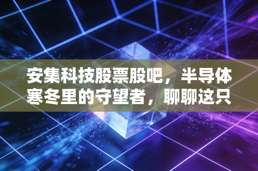 安集科技股票股吧,半导体寒冬里的守望者,聊聊这只硬核材料的真实成色