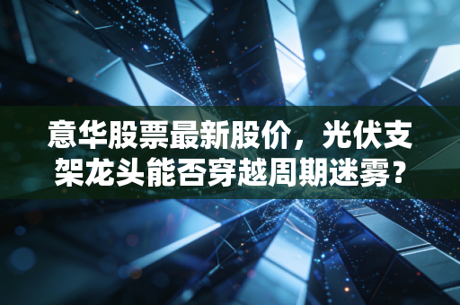 意华股票最新股价,光伏支架龙头能否穿越周期迷雾?深度剖析意华股份的投资逻辑与未来