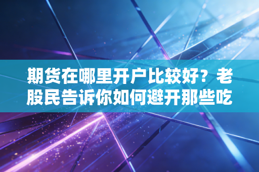 期货在哪里开户比较好?老股民告诉你如何避开那些吃人不吐骨头的坑