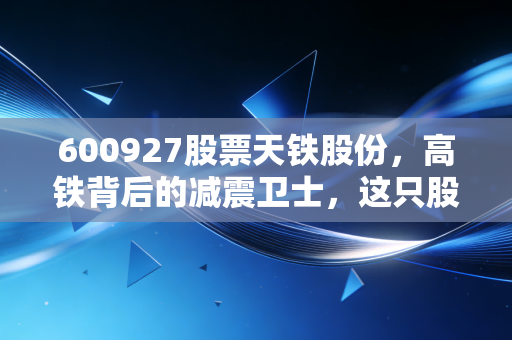600927股票天铁股份,高铁背后的减震卫士,这只股能否穿越周期?